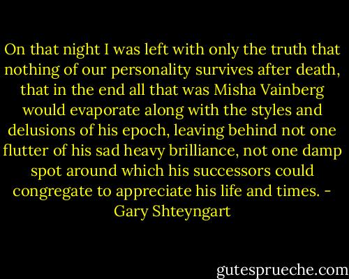 On that night I was left with only the truth that nothing of our personality survives after death, that in the end all that was Misha Vainberg would evaporate along with the styles and delusions of his epoch, leaving behind not one flutter of his sad heavy brilliance, not one damp spot around which his successors could congregate to appreciate his life and times. - Gary Shteyngart