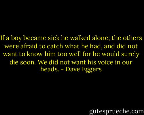 If a boy became sick he walked alone; the others were afraid to catch what he had, and did not want to know him too well for he would surely die soon. We did not want his voice in our heads. - Dave Eggers
