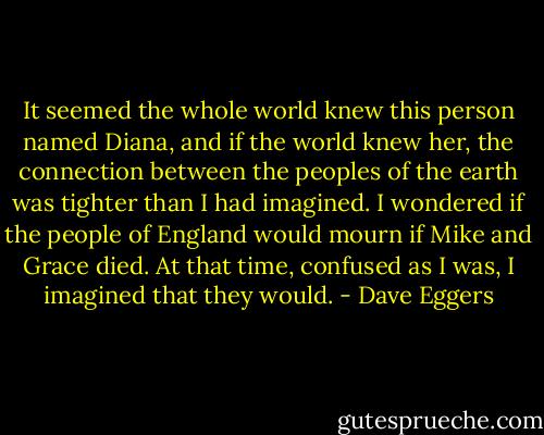 It seemed the whole world knew this person named Diana, and if the world knew her, the connection between the peoples of the earth was tighter than I had imagined. I wondered if the people of England would mourn if Mike and Grace died. At that time, confused as I was, I imagined that they would. - Dave Eggers