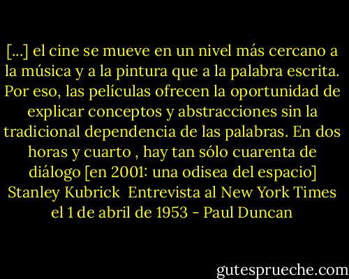 [...] el cine se mueve en un nivel más cercano a la música y a la pintura que a la palabra escrita. Por eso, las películas ofrecen la oportunidad de explicar conceptos y abstracciones sin la tradicional dependencia de las palabras. En dos horas y cuarto , hay tan sólo cuarenta de diálogo [en 2001: una odisea del espacio] Stanley Kubrick <br />Entrevista al New York Times el 1 de abril de 1953 - Paul Duncan