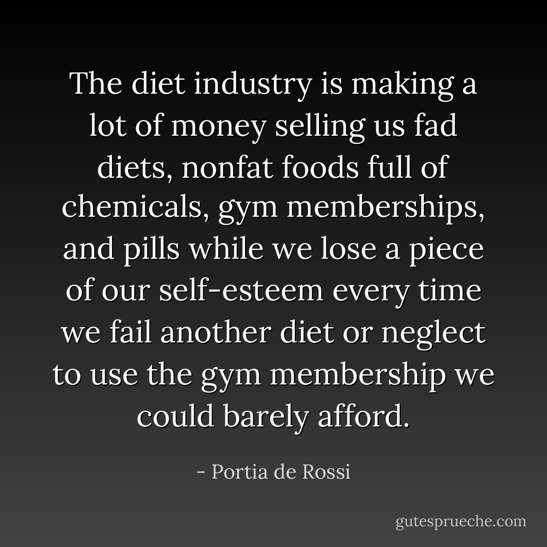 The diet industry is making a lot of money selling us fad diets, nonfat foods full of chemicals, gym memberships, and pills while we lose a piece of our self-esteem every time we fail another diet or neglect to use the gym membership we could barely afford. - Portia de Rossi