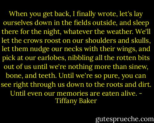 When you get back, I finally wrote, let's lay ourselves down in the fields outside, and sleep there for the night, whatever the weather. We'll let the crows roost on our shoulders and skulls, let them nudge our necks with their wings, and pick at our earlobes, nibbling all the rotten bits out of us until we're nothing more than sinew, bone, and teeth. Until we're so pure, you can see right through us down to the roots and dirt. Until even our memories are eaten alive. - Tiffany Baker