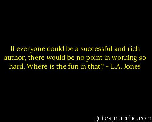 If everyone could be a successful and rich author, there would be no point in working so hard. Where is the fun in that? - L.A. Jones