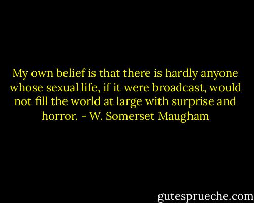 My own belief is that there is hardly anyone whose sexual life, if it were broadcast, would not fill the world at large with surprise and horror. - W. Somerset Maugham