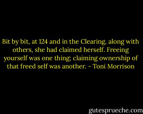 Bit by bit, at 124 and in the Clearing, along with others, she had claimed herself. Freeing yourself was one thing; claiming ownership of that freed self was another. - Toni Morrison
