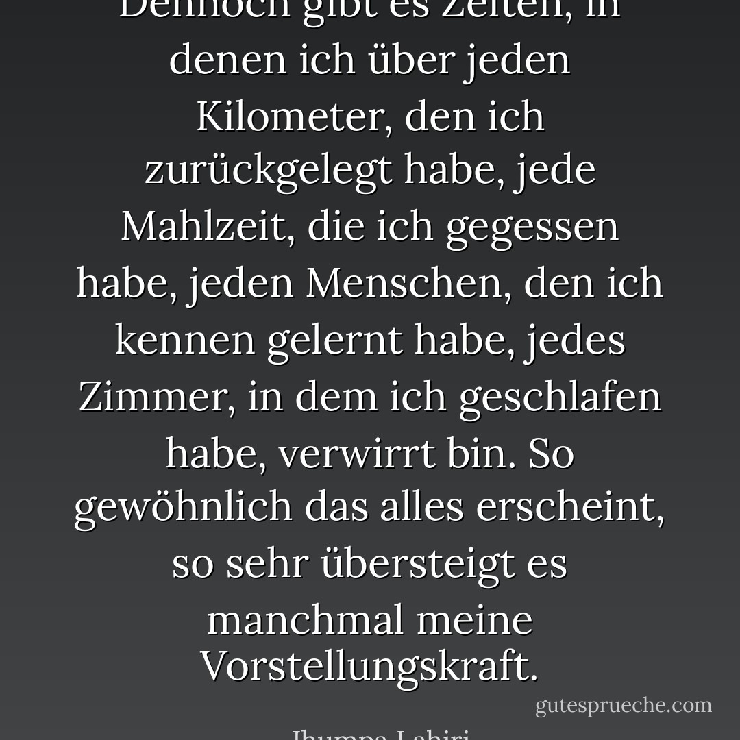 Dennoch gibt es Zeiten, in denen ich über jeden Kilometer, den ich zurückgelegt habe, jede Mahlzeit, die ich gegessen habe, jeden Menschen, den ich kennen gelernt habe, jedes Zimmer, in dem ich geschlafen habe, verwirrt bin. So gewöhnlich das alles erscheint, so sehr übersteigt es manchmal meine Vorstellungskraft. - Jhumpa Lahiri<