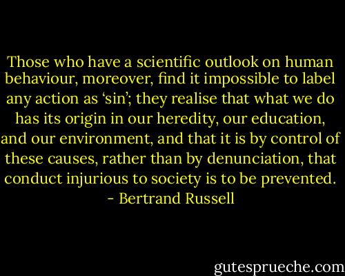 Those who have a scientiﬁc outlook on human behaviour, moreover, ﬁnd it impossible to label any action as ‘sin’; they realise that what we do has its origin in our heredity, our education, and our environment, and that it is by control of these causes, rather than by denunciation, that conduct injurious to society is to be prevented. - Bertrand Russell