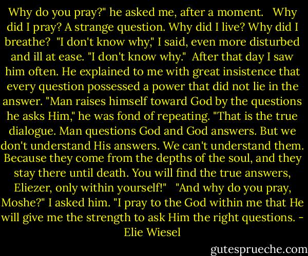 Why do you pray?" he asked me, after a moment. <br /><br />Why did I pray? A strange question. Why did I live? Why did I breathe?<br /><br />"I don't know why," I said, even more disturbed and ill at ease. "I don't know why."<br /><br />After that day I saw him often. He explained to me with great insistence that every question possessed a power that did not lie in the answer. "Man raises himself toward God by the questions he asks Him," he was fond of repeating. "That is the true dialogue. Man questions God and God answers. But we don't understand His answers. We can't understand them. Because they come from the depths of the soul, and they stay there until death. You will find the true answers, Eliezer, only within yourself!" <br /><br />"And why do you pray, Moshe?" I asked him. "I pray to the God within me that He will give me the strength to ask Him the right questions. - Elie Wiesel