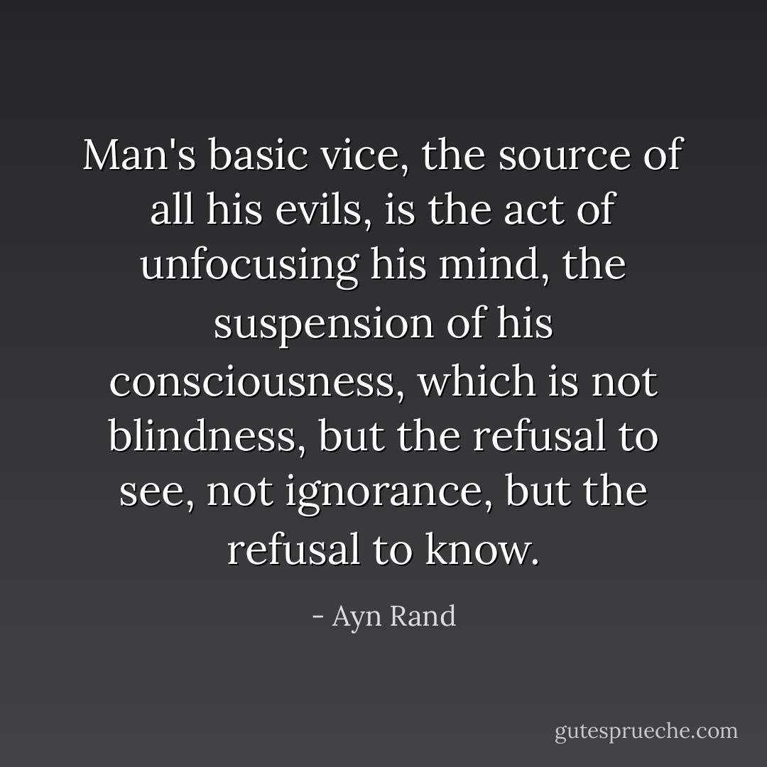 Man's basic vice, the source of all his evils, is the act of unfocusing his mind, the suspension of his consciousness, which is not blindness, but the refusal to see, not ignorance, but the refusal to know. - Ayn Rand
