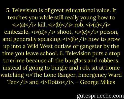 5. Television is of great educational value. It teaches you while still really young how to <i>(a)</i> kill, <i>(b)</i> rob, <i>(c)</i> embezzle, <i>(d)</i> shoot, <i>(e)</i> poison, and generally speaking, <i>(f)</i> how to grow up into a Wild West outlaw or gangster by the time you leave school.<br />6. Television puts a stop to crime because all the burglars and robbers, instead of going to burgle and rob, sit at home watching <i>The Lone Ranger, Emergency Ward Ten</i> and <i>Dotto</i>. - George Mikes