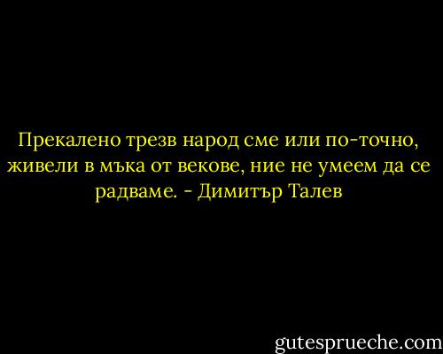 Прекалено трезв народ сме или по-точно, живели в мъка от векове, ние не умеем да се радваме. - Димитър Талев