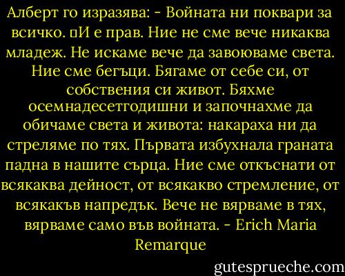 Алберт го изразява:<br />- Войната ни поквари за всичко.<br />	И е прав. Ние не сме вече никаква младеж. Не искаме вече да завоюваме света. Ние сме бегъци. Бягаме от себе си, от собствения си живот. Бяхме осемнадесетгодишни и започнахме да обичаме света и живота: накараха ни да стреляме по тях. Първата избухнала граната падна в нашите сърца. Ние сме откъснати от всякаква дейност, от всякакво стремление, от всякакъв напредък. Вече не вярваме в тях, вярваме само във войната. - Erich Maria Remarque