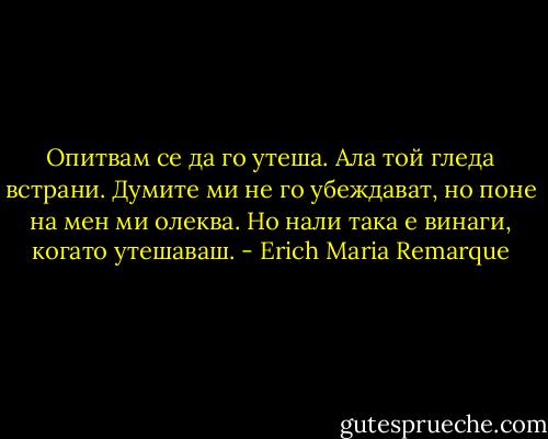 Опитвам се да го утеша. Ала той гледа встрани. Думите ми не го убеждават, но поне на мен ми олеква. Но нали така е винаги, когато утешаваш. - Erich Maria Remarque