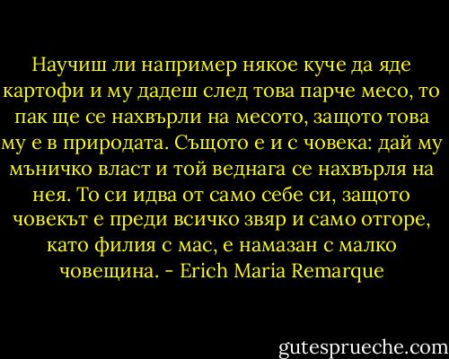 Научиш ли например някое куче да яде картофи и му дадеш след това парче месо, то пак ще се нахвърли на месото, защото това му е в природата. Същото е и с човека: дай му мъничко власт и той веднага се нахвърля на нея. То си идва от само себе си, защото човекът е преди всичко звяр и само отгоре, като филия с мас, е намазан с малко човещина. - Erich Maria Remarque