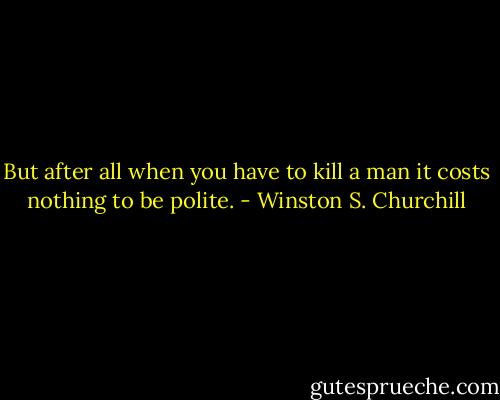 But after all when you have to kill a man it costs nothing to be polite. - Winston S. Churchill