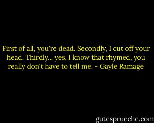 First of all, you're dead. Secondly, I cut off your head. Thirdly... yes, I know that rhymed, you really don't have to tell me. - Gayle Ramage