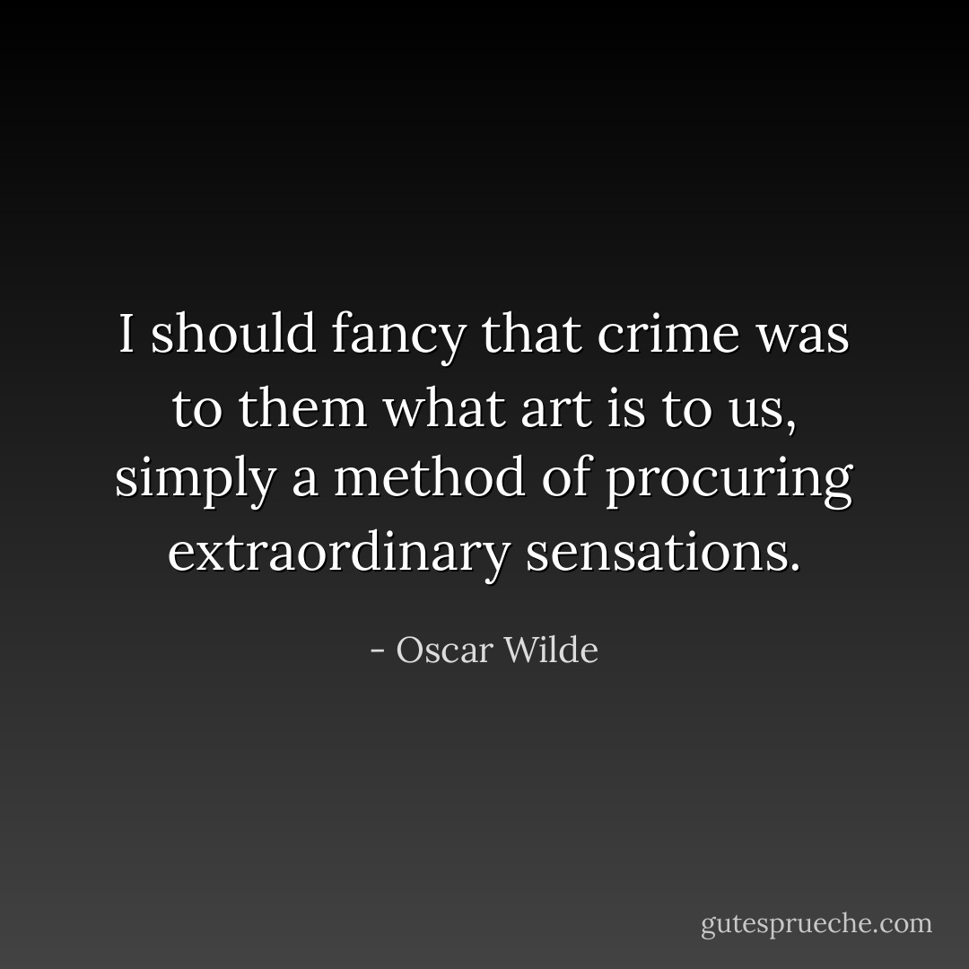 I should fancy that crime was to them what art is to us, simply a method of procuring extraordinary sensations. - Oscar Wilde