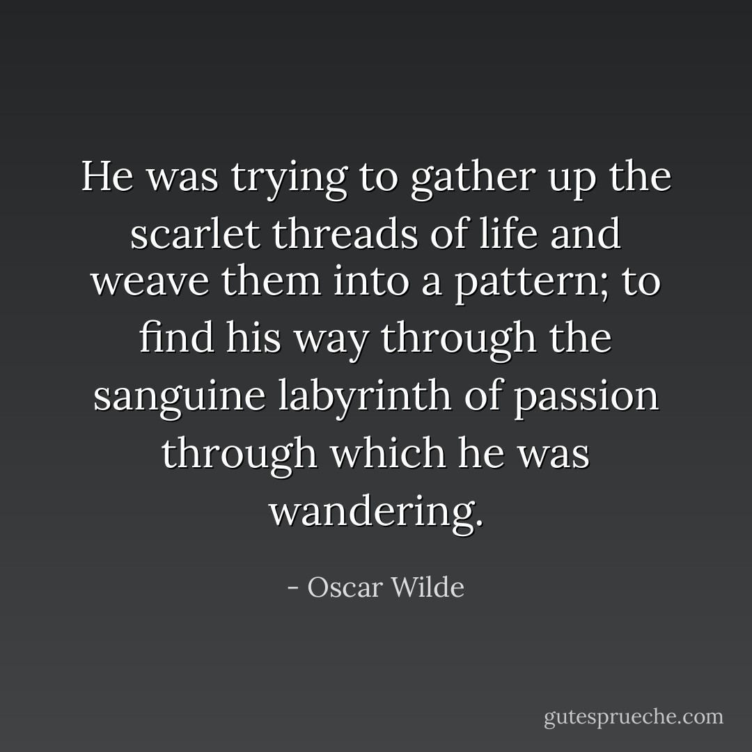 He was trying to gather up the scarlet threads of life and weave them into a pattern; to find his way through the sanguine labyrinth of passion through which he was wandering. - Oscar Wilde