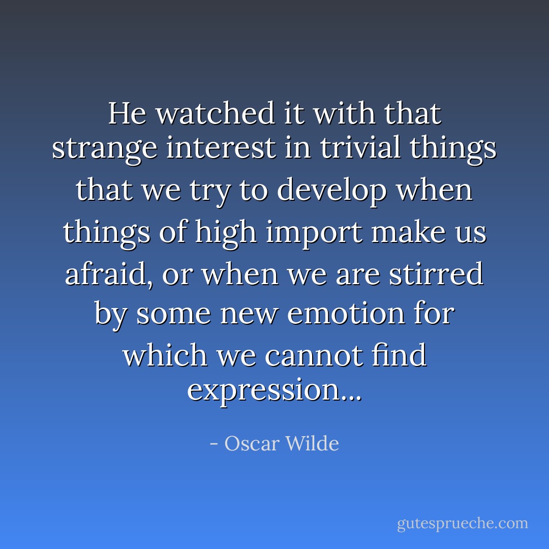 He watched it with that strange interest in trivial things that we try to develop when things of high import make us afraid, or when we are stirred by some new emotion for which we cannot find expression... - Oscar Wilde