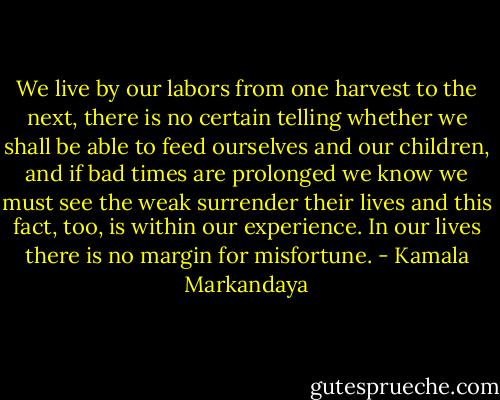 We live by our labors from one harvest to the next, there is no certain telling whether we shall be able to feed ourselves and our children, and if bad times are prolonged we know we must see the weak surrender their lives and this fact, too, is within our experience. In our lives there is no margin for misfortune. - Kamala Markandaya