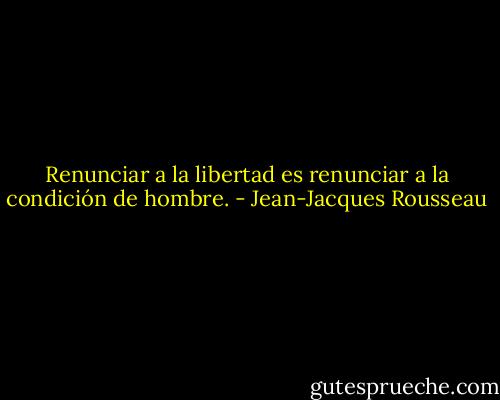 Renunciar a la libertad es renunciar a la condición de hombre. - Jean-Jacques Rousseau