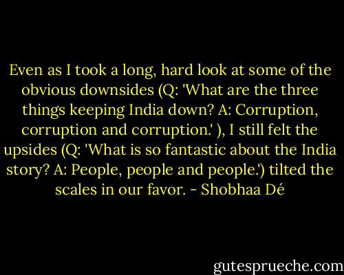 Even as I took a long, hard look at some of the obvious downsides (Q: 'What are the three things keeping India down? A: Corruption, corruption and corruption.'<br />), I still felt the upsides (Q: 'What is so fantastic about the India story? A: People, people and people.') tilted the scales in our favor. - Shobhaa Dé