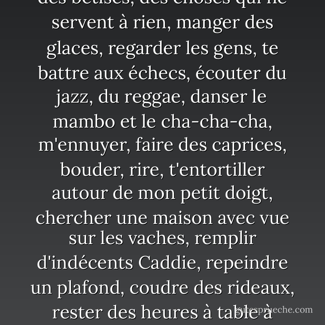 A qui écris-tu?<br />-A toi. En fait, je ne t'écris pas vraiment, j'écris ce que j'ai envie de faire avec toi...<br />Il y avait des feuilles partout. Autour d'elle, à ses pieds, sur le lit. J'en ai pris une au hasard:<br />"...Pique-niquer, faire la sieste au bord d'une rivière, manger des pêches, des crevettes, des croissants, du riz gluant, nager, danser, m'acheter des chaussures, de la lingerie, du parfum, lire le journal, lécher les vitrines, prendre le métro, surveiller l'heure, te pousser quand tu prends toute la place, étendre le linge, aller à l'Opéra, faire des barbecues, râler parce que tu as oublié le charbon, me laver les dents en même temps que toi, t'acheter des caleçons, tondre la pelouse, lire le journal par-dessus ton épaule, t'empêcher de manger trop de cacahuètes, visiter les caves de la Loire, et celles de la Hunter Valley, faire l'idiote, jacasser, cueillir des mûres, cuisiner, jardiner, te réveiller encore parce que tu ronfles, aller au zoo, aux puces, à Paris, à Londres, te chanter des chansons, arrêter de fumer, te demander de me couper les ongles, acheter de la vaisselle, des bêtises, des choses qui ne servent à rien, manger des glaces, regarder les gens, te battre aux échecs, écouter du jazz, du reggae, danser le mambo et le cha-cha-cha, m'ennuyer, faire des caprices, bouder, rire, t'entortiller autour de mon petit doigt, chercher une maison avec vue sur les vaches, remplir d'indécents Caddie, repeindre un plafond, coudre des rideaux, rester des heures à table à discuter avec des gens intéressants, te tenir par la barbichette, te couper les cheveux, enlever les mauvaises herbes, laver la voiture, voir la mer, t'appeler encore, te dire des mots crus, apprendre à tricoter, te tricoter une écharpe, défaire cette horreur, recueillir des chats, des chiens, des perroquets, des éléphants, louer des bicyclettes, ne pas s'en servir, rester dans un hamac, boire des margaritas à l'ombre, tricher, apprendre à me servir d'un fer à repasser, jeter le fer à repasser par la fenêtre, chanter sous la pluie, fuire les touristes, m'enivrer, te dire toute la vérité, me souvenir que toute vérité n'est pas bonne à dire, t'écouter, te donner la main, récupérer mon fer à repasser, écouter les paroles des chansons, mettre le réveil, oublier nos valises, m'arrêter de courir, descendre les poubelles, te demander si tu m'aimes toujours, discuter avec la voisine, te raconter mon enfance, faire des mouillettes, des étiquettes pour les pots de confiture..."<br />Et ça continuais comme ça pendant des pages et des pages... - Anna Gavalda