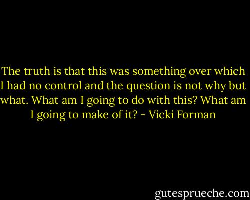 The truth is that this was something over which I had no control and the question is not why but what. What am I going to do with this? What am I going to make of it? - Vicki Forman