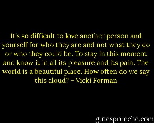 It's so difficult to love another person and yourself for who they are and not what they do or who they could be. To stay in this moment and know it in all its pleasure and its pain. The world is a beautiful place. How often do we say this aloud? - Vicki Forman