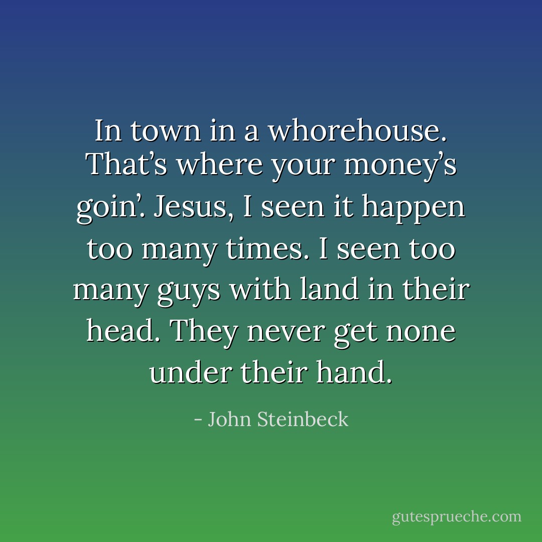 In town in a whorehouse. That’s where your money’s goin’. Jesus, I seen it happen too many times. I seen too many guys with land in their head. They never get none under their hand. - John Steinbeck