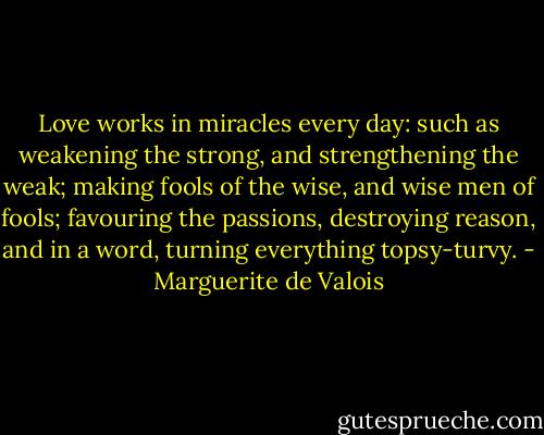 Love works in miracles every day: such as weakening the strong, and strengthening the weak; making fools of the wise, and wise men of fools; favouring the passions, destroying reason, and in a word, turning everything topsy-turvy. - Marguerite de Valois
