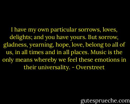 I have my own particular sorrows, loves, delights; and you have yours. But sorrow, gladness, yearning, hope, love, belong to all of us, in all times and in all places. Music is the only means whereby we feel these emotions in their universality. - Overstreet
