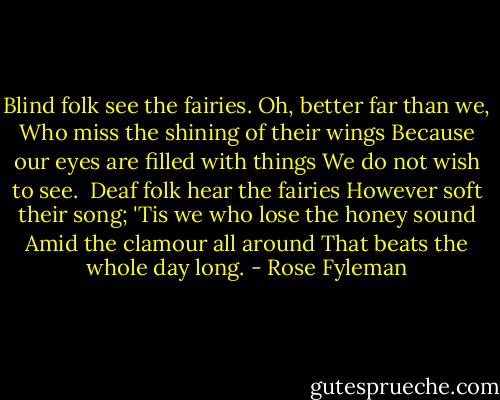 Blind folk see the fairies.<br />Oh, better far than we,<br />Who miss the shining of their wings<br />Because our eyes are filled with things<br />We do not wish to see.<br /><br />Deaf folk hear the fairies<br />However soft their song;<br />'Tis we who lose the honey sound<br />Amid the clamour all around<br />That beats the whole day long. - Rose Fyleman