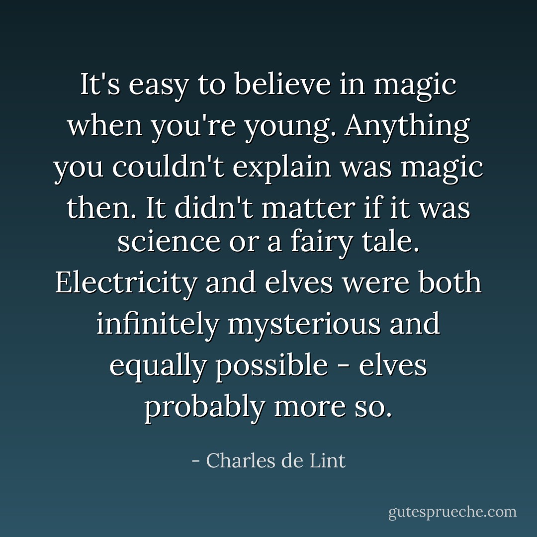 It's easy to believe in magic when you're young. Anything you couldn't explain was magic then. It didn't matter if it was science or a fairy tale. Electricity and elves were both infinitely mysterious and equally possible - elves probably more so. - Charles de Lint