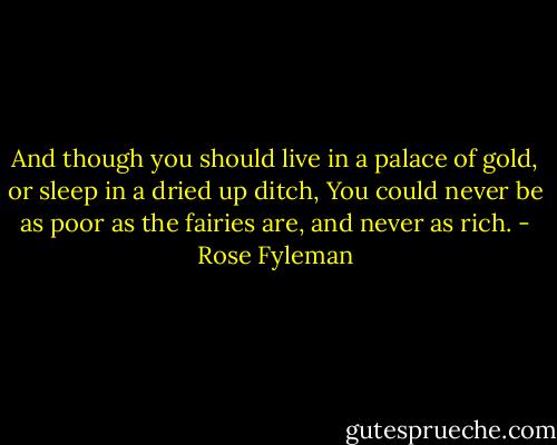 And though you should live in a palace of gold, or sleep in a dried up ditch,<br />You could never be as poor as the fairies are, and never as rich. - Rose Fyleman