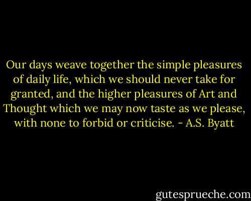 Our days weave together the simple pleasures of daily life, which we should never take for granted, and the higher pleasures of Art and Thought which we may now taste as we please, with none to forbid or criticise. - A.S. Byatt