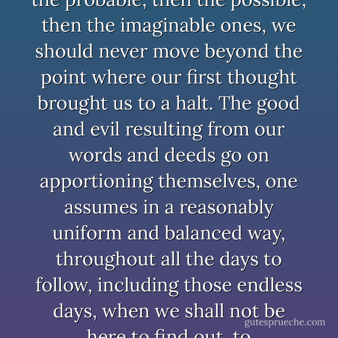 If, before every action, we were to begin by weighing up the consequences, thinking about them in earnest, first the immediate consequences, then the probable, then the possible, then the imaginable ones, we should never move beyond the point where our first thought brought us to a halt. The good and evil resulting from our words and deeds go on apportioning themselves, one assumes in a reasonably uniform and balanced way, throughout all the days to follow, including those endless days, when we shall not be here to find out, to congratulate ourselves or ask for pardon, indeed there are those who claim that this is the much talked of immortality. - José Saramago