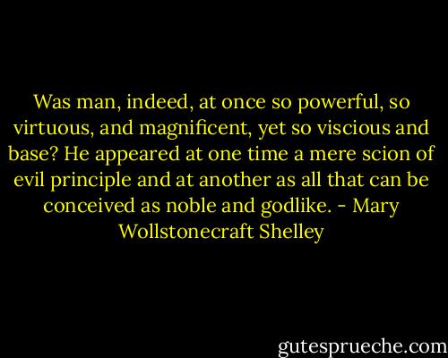 Was man, indeed, at once so powerful, so virtuous, and magnificent, yet so viscious and base? He appeared at one time a mere scion of evil principle and at another as all that can be conceived as noble and godlike. - Mary Wollstonecraft Shelley