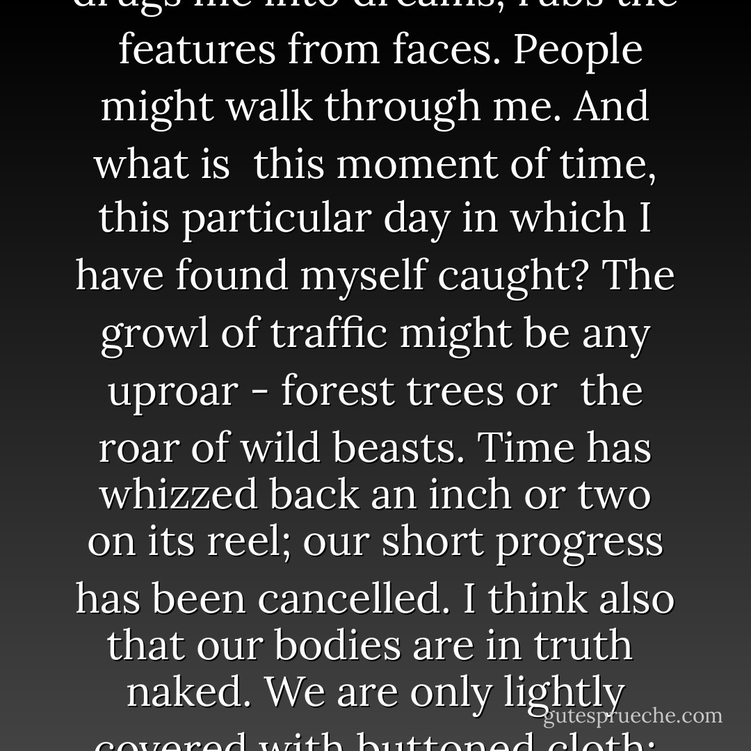 The roar of the traffic, the passage of undifferentiated<br />faces, this way and that way, drugs me into dreams; rubs the <br />features from faces. People might walk through me. And what is <br />this moment of time, this particular day in which I have found<br />myself caught? The growl of traffic might be any uproar - forest trees or <br />the roar of wild beasts. Time has whizzed back an inch or two on its reel;<br />our short progress has been cancelled. I think also that our bodies are in truth <br />naked. We are only lightly covered with buttoned cloth; and beneath these<br />pavements are shells, bones and silence. - Virginia Woolf