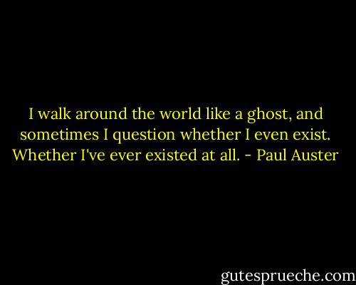 I walk around the world like a ghost, and sometimes I question<br />whether I even exist. Whether I've ever existed at all. - Paul Auster