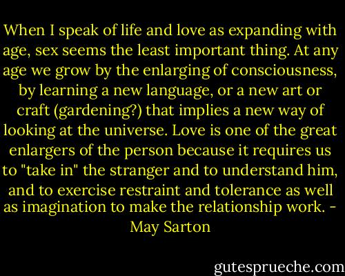 When I speak of life and love as expanding with age, sex seems the least important thing. At any age we grow by the enlarging of consciousness, by learning a new language, or a new art or craft (gardening?) that implies a new way of looking at the universe. Love is one of the great enlargers of the person because it requires us to "take in" the stranger and to understand him, and to exercise restraint and tolerance as well as imagination to make the relationship work. - May Sarton