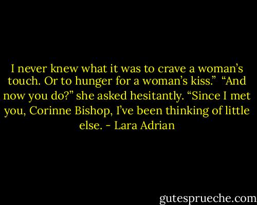 I never knew what it was to crave a woman’s touch. Or to hunger for a woman’s kiss.” <br />“And now you do?” she asked hesitantly.<br />“Since I met you, Corinne Bishop, I’ve been thinking of little else. - Lara Adrian