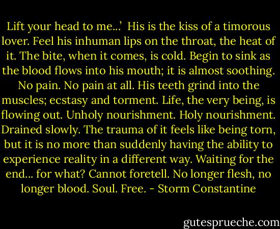 Lift your head to me...’ <br />His is the kiss of a timorous lover. Feel his inhuman lips on the throat, the heat of it. The bite, when it comes, is cold. Begin to sink as the blood flows into his mouth; it is almost soothing. No pain. No pain at all. His teeth grind into the muscles; ecstasy and torment. Life, the very being, is flowing out. Unholy nourishment. Holy nourishment. Drained slowly.<br />The trauma of it feels like being torn, but it is no more than suddenly having the ability to experience reality in a different way. Waiting for the end... for what? Cannot foretell. No longer flesh, no longer blood. Soul. Free. - Storm Constantine