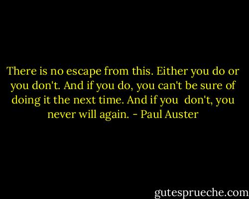 There is no escape from this. Either you do or you don't. And if<br />you do, you can't be sure of doing it the next time. And if you <br />don't, you never will again. - Paul Auster