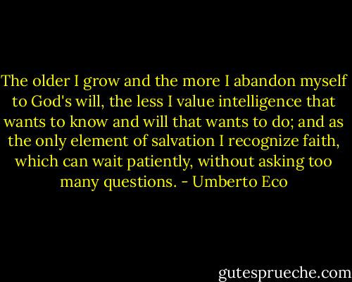 The older I grow and the more I abandon myself to God's will, the less<br />I value intelligence that wants to know and will that wants to do; and<br />as the only element of salvation I recognize faith, which can wait patiently, without asking too many questions. - Umberto Eco