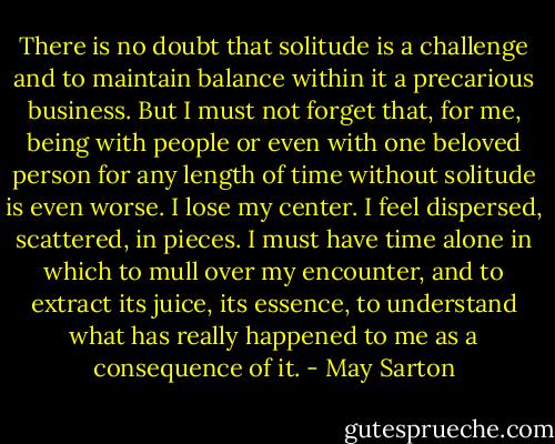There is no doubt that solitude is a challenge and to maintain balance within it a precarious business. But I must not forget that, for me, being with people or even with one beloved person for any length of time without solitude is even worse. I lose my center. I feel dispersed, scattered, in pieces. I must have time alone in which to mull over my encounter, and to extract its juice, its essence, to understand what has really happened to me as a consequence of it. - May Sarton