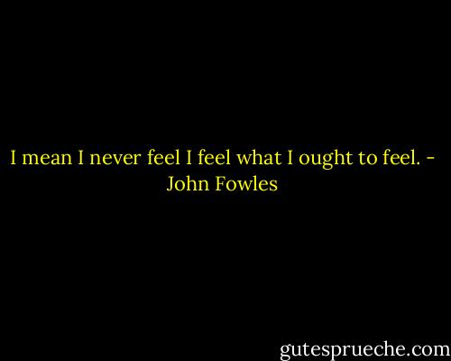 I mean I never feel I feel what I ought to feel. - John Fowles