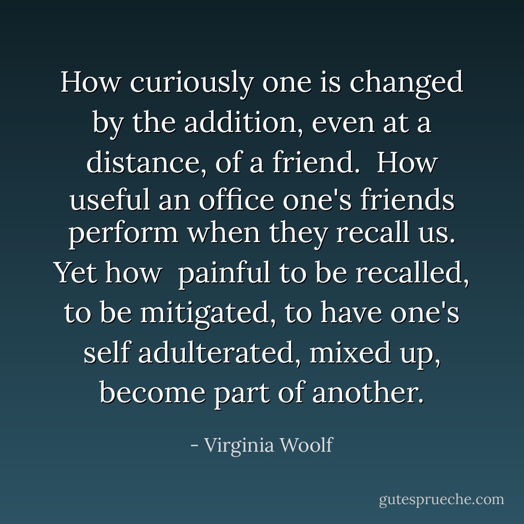 How curiously one is changed by the addition, even at a distance, of a friend. <br />How useful an office one's friends perform when they recall us. Yet how <br />painful to be recalled, to be mitigated, to have one's self adulterated, mixed up,<br />become part of another. - Virginia Woolf