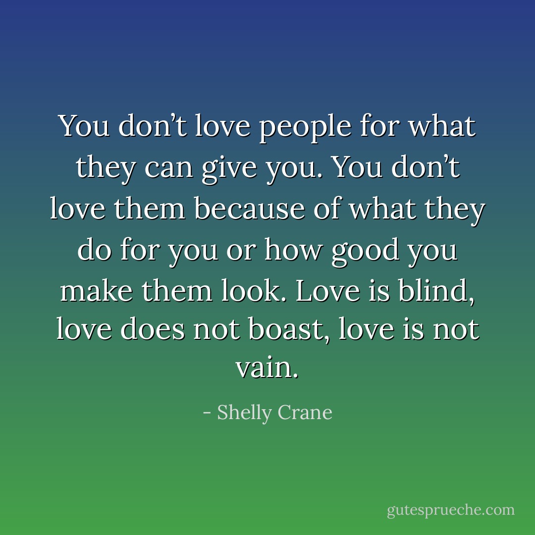 You don’t love people for what they can give you. You don’t love them because of what they do for you or how good you make them look. Love is blind, love does not boast, love is not vain. - Shelly Crane