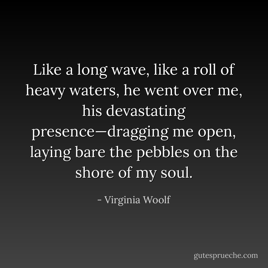 Like a long wave, like a roll of heavy waters, he went over me, his devastating presence—dragging me open, laying bare the pebbles on the shore of my soul. - Virginia Woolf